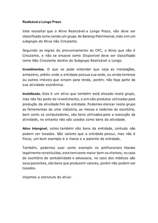 Realizável a Longo Prazo
Vale ressaltar que o Ativo Realizável a Longo Prazo, não deve ser
classificado como sendo um grupo do Balanço Patrimonial, más sim um
subgrupo do Ativo não Circulante.
Seguindo as regras do pronunciamento do CPC, o Ativo que não é
Circulante, e não se encaixe como Disponível deve ser classificado
como Não Circulante dentro do Subgrupo Realizável a Longo.
Investimentos. O que se pode entender que seja as instalações,
armazéns, prédio onde a entidade possua sua sede, ou ainda terrenos
ou outros imóveis que sirvam para renda, porém, não faça parte da
sua atividade econômica.
Imobilizado, Este é um ativo que também está alocado neste grupo,
mas não faz parte do investimento, e sim são produtos utilizados para
produção da atividade fim da entidade. Podemos elencar neste grupo
as ferramentas de uma indústria, as mesas e cadeiras do escritório,
bem como os computadores, são bens utilizados para a execução da
atividade, no entanto não são usados como bens da atividade.
Ativo Intangível, estes também são bens da entidade, contudo não
podem ser tocados. São valores que a entidade possui, mas não é
físico, um bom exemplo é a marca e a patente da entidade.
Também, podemos usar como exemplo os profissionais liberais
legalmente constituídos,este tem como maior bem os clientes, no caso
do escritório de contabilidade e advocacia, no caso dos médicos são
seus pacientes, são bens que produzem valores, porém não podem ser
tocados.
Vejamos a estrutura do ativo:
 