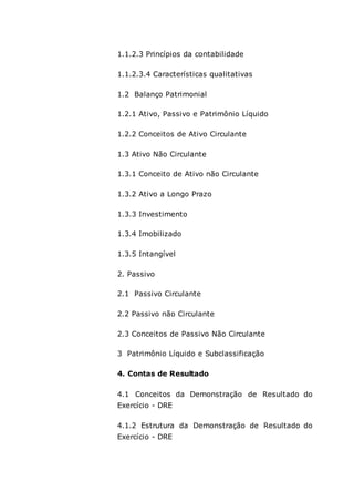 1.1.2.3 Princípios da contabilidade
1.1.2.3.4 Características qualitativas
1.2 Balanço Patrimonial
1.2.1 Ativo, Passivo e Patrimônio Líquido
1.2.2 Conceitos de Ativo Circulante
1.3 Ativo Não Circulante
1.3.1 Conceito de Ativo não Circulante
1.3.2 Ativo a Longo Prazo
1.3.3 Investimento
1.3.4 Imobilizado
1.3.5 Intangível
2. Passivo
2.1 Passivo Circulante
2.2 Passivo não Circulante
2.3 Conceitos de Passivo Não Circulante
3 Patrimônio Líquido e Subclassificação
4. Contas de Resultado
4.1 Conceitos da Demonstração de Resultado do
Exercício - DRE
4.1.2 Estrutura da Demonstração de Resultado do
Exercício - DRE
 