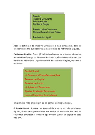 Após a definição de Passivo Circulante e não Circulante, deve-se
elencar conforme subclassificação as contas do Patrimônio Líquido.
Patrimônio Líquido: Como já definido refere-se de maneira simples o
resíduo da diferença do Ativo e o Passivo, porém vamos entender que
dentro do Patrimônio Líquido existem as subclassificações, vejamos a
estrutura:
Em primeira mão encontram-se as contas do Capita Social.
O Capital Social: Aparece na contabilidade no grupo do patrimônio
liquido, é um valor pertencente aos sócios da entidade. No caso da
sociedade empresarial limitada, aparece em quotas de capital no caso
das S/A.
 