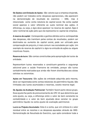 Os Gastos com Emissão de Ações: São valores que a empresa dispende,
não podem ser tratados como despesas operacionais, não aparecem
na demonstração de resultado do exercício – DRE, mas é
relacionada como conta redutora do capital social. Na conta capital
social aparece o valor referente ao custo nominal das ações. A
diferença, ou seja, o ágio deve aparecer na reserva de capital. Ágio é
valor nominal da ação pelo que ela representa no capital da empresa.
A reserva de capital: Corresponde a ganhos obtidos sem a contrapartida
das despesas, não tramitam pelas contas de resultados, podem ser
destinados ao aumento do capital social, pode ser utilizado para
compensação de prejuízo, é mais comum nas sociedades por ação. Um
exemplo de reserva de capital é o ágio na emissão de ações ou alguns
incentivos fiscais.
Reserva de lucro: São contas constituídas pela apropriação de lucros da
entidade.
Representam lucros reservados e constituem garantia e segurança
adicional para a saúde financeira da entidade, porque são lucros
contabilmente realizados que ainda não foram distribuídos aos sócios
cotistas ou acionistas.
Ações em Tesouraria: São ações da entidade adquirida pela mesma,
deve ser registradas como contas redutoras do patrimônio líquido. São
limitadas aos lucros acumulados e reservas, exceto reserva legal.
Os Ajustes da Avaliação Patrimonial: Também fazem parte desse grupo.
Esse ajuste faz parte do pronunciamento do CPC 10 que determina que
este ajuste, ou seja, a diferença entre o valor do bem constante na
contabilidade e o valor do bem ajustado deve constar no grupo
patrimônio líquido na conta ajuste de avaliação patrimonial.
Lucro ou Prejuízo Acumulado: Esta é a conta, que em síntese é o valor
residual entre as receitas e as despesas apuradas através da DRE-
Demonstração de Resultado do Exercício, que após considerar toda a
 