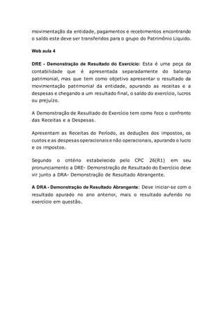 movimentação da entidade, pagamentos e recebimentos encontrando
o saldo este deve ser transferidos para o grupo do Patrimônio Liquido.
Web aula 4
DRE - Demonstração de Resultado do Exercício: Esta é uma peça da
contabilidade que é apresentada separadamente do balanço
patrimonial, mas que tem como objetivo apresentar o resultado da
movimentação patrimonial da entidade, apurando as receitas e a
despesas e chegando a um resultado final, o saldo do exercício, lucros
ou prejuízo.
A Demonstração de Resultado do Exercício tem como foco o confronto
das Receitas e a Despesas.
Apresentam as Receitas do Período, as deduções dos impostos, os
custos e as despesas operacionais e não operacionais, apurando o lucro
e os impostos.
Segundo o critério estabelecido pelo CPC 26(R1) em seu
pronunciamento a DRE- Demonstração de Resultado do Exercício deve
vir junto a DRA- Demonstração de Resultado Abrangente.
A DRA - Demonstração de Resultado Abrangente: Deve iniciar-se com o
resultado apurado no ano anterior, mais o resultado auferido no
exercício em questão.
 