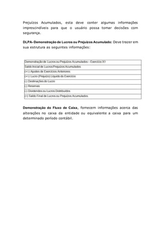 Prejuízos Acumulados, esta deve conter algumas informações
imprescindíveis para que o usuário possa tomar decisões com
segurança.
DLPA- Demonstração de Lucros ou Prejuízos Acumulado: Deve trazer em
sua estrutura as seguintes informações:
Demonstração do Fluxo de Caixa, fornecem informações acerca das
alterações no caixa da entidade ou equivalente a caixa para um
determinado período contábil.
 