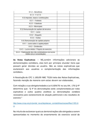 As Notas Explicativas – NE,contém informações adicionais as
demonstrações contábeis, elas tem por princípio elucidar itens que
possam gerar dúvidas ao usuário. São as notas explicativas que
esclarecem aos usuários a complementação das informações
contábeis.
A Resolução do CFC 1.185/09 NBC TG26 trata das Notas Explicativas,
fazendo menção da maneira com estas devem ser elaboradas.
Com relação a sua obrigatoriedade a Lei 6.604/76 no seu Art. 176 § 4º
determina que: "§ 4º As demonstrações serão complementadas por notas
explicativas e outros quadros analíticos ou demonstrações contábeis
necessários para esclarecimento da situação patrimonial e dos resultados do
exercício."
http://www.crcsp.org.br/portal_novo/legislacao_contabil/resolucoes/Res1185.ht
m
No intuito de esclarecer quais as demonstrações são obrigadas a serem
apresentadas no momento do encerramento do exercício social da
 