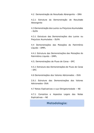 4.2 Demonstração de Resultado Abrangente – DRA
4.2.1 Estrutura da Demonstração de Resultado
Abrangente
4.3 Demonstração dos Lucros ou Prejuízos Acumulados
- DLPA
4.3.1 Estrutura das Demonstrações dos Lucros ou
Prejuízos Acumulados - DLPA
4.4 Demonstrações das Mutações do Patrimônio
Líquido - DMPL
4.4.1 Estrutura das Demonstrações das Mutações do
Patrimônio Líquido - DMPL
4.5. Demonstrações de Fluxo de Caixa - DFC
4.5.1 Estrutura das Demonstrações de Fluxo de Caixa
- DFC
4.6 Demonstrações dos Valores Adicionados - DVA
2.6.1 Estrutura das Demonstrações dos Valores
Adicionados- DVA
4.7 Notas Explicativas e sua Obrigatoriedade – NE
4.7.1 Conceitos e Aspectos Legais das Notas
Explicativas – NE
Metodologia:
 