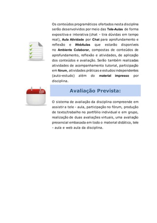 Os conteúdos programáticos ofertados nesta disciplina
serão desenvolvidos por meio das Tele-Aulas de forma
expositiva e interativa (chat - tira dúvidas em tempo
real), Aula Atividade por Chat para aprofundamento e
reflexão e WebAulas que estarão disponíveis
no Ambiente Colaborar, compostas de conteúdos de
aprofundamento, reflexão e atividades, de aplicação
dos conteúdos e avaliação. Serão também realizadas
atividades de acompanhamento tutorial, participação
em fórum, atividades práticas e estudos independentes
(auto-estudo) além do material impresso por
disciplina.
Avaliação Prevista:
O sistema de avaliação da disciplina compreende em
assistir a tele - aula, participação no fórum, produção
de texto/trabalho no portfólio individual e em grupo,
realização de duas avaliações virtuais, uma avaliação
presencial embasada em todo o material didático, tele
- aula e web aula da disciplina.
 