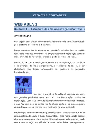 CIÊNCIAS CONTÁBEIS
WEB AULA 1
Unidade 1 – Estrutura das Demonstrações Contábeis
APRESENTAÇÃO
Olá, sejam bem vindos ao 4º semestre do curso de ciências contábeis
pelo sistema de ensino a distância.
Neste semestre vamos estudar as características das demonstrações
contábeis, visando conhecer as exigibilidades da legislação contábil
independente de natureza jurídica e porte de uma entidade.
No século XX com a revolução industrial e a multiplicação do comércio
e os avanços da classe organizada, a contabilidade passou a ser
obrigatória para trazer informações aos sócios e as entidades
fiscalizadoras.
Hoje com a globalização, o Brasil passou a ser parte
das grandes potências mundiais, tanto na importação quanto na
exportação. Com isto a contabilidade também sofreu grande impacto,
o que fez com que as entidades de classe contábil se organizassem
para adequar-se às normas internacionais da contabilidade.
De princípio devemos entender qual é o papel da contabilidade, e a sua
empregabilidade no dia a dia da humanidade. Digo humanidade porque
não podemos desvincular a contabilidade da nossa vida pessoal, ainda
que a mesma seja uma ciência de cunho administrativo empresarial,
 