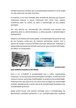 também devemos lembrar que a contabilidade sempre foi e será usada
na vida particular de cada indivíduo.
A empresa é um ente formado pela vontade de pessoas que buscam
interesses comuns e esses interesses tem como foco valores
econômico para os sócios, ou para a manutenção da sua própria
atividade.
Por isso precisa de manutenção dos controles que possam dar
garantias para os administradores, e neste quesito a contabilidade é
fundamental.
Desde os primórdios da humanidade, a contabilidade faz parte da vida
do ser humano, ainda que, de maneira rudimentar, porém, com o
passar do tempo a mesma também teve que passar por mudanças e
adequações passando de controle rudimentar para controle sofisticado.
Do ábaco ao computador.
ESTRUTURA
DAS DEMONSTRAÇÕES CONTÁBEIS
Com a Lei 11.638/07 a contabilidade veio a sofrer significativas
mudanças na estrutura das Demonstrações Contábeis. A referida lei foi
incisiva e trouxe profundas modificações na essência da contabilidade.
Podemos dizer que esta lei foi um marco para as regras de classificação
contábil, abandonando a velha cultura da contabilidade fiscal para uma
contabilidade gerencial.
Neste ponto houve uma grande evolução para a contabilidade. Os
documentos contábeis passaram a ser contabilizados pela essência
 