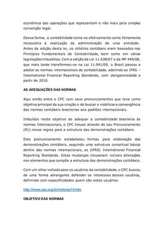 econômica das operações que representam e não mais pela simples
convenção legal.
Dessa forma, a contabilidade torna-se efetivamente como ferramenta
necessária à realização da administração de uma entidade.
Antes da edição desta lei, os critérios contábeis eram baseados nos
Princípios Fundamentais de Contabilidade, bem como em várias
legislações tributárias. Com a edição da Lei 11.638/07 e da MP 449/08,
que mais tarde transformou-se na Lei 11.941/09, o Brasil passou a
adotar as normas internacionais de contabilidade, aderindo ao IFRS –
International Financial Reporting Standards, com obrigatoriedade a
partir de 2010.
AS ADEQUAÇÕES DAS NORMAS
Aqui então entra o CPC com seus pronunciamentos que teve como
objetivo principal da sua criação o de buscar e viabilizara convergência
das normas contábeis brasileiras aos padrões internacionais.
Imbuídos neste objetivo de adequar a contabilidade brasileira às
normas Internacionais, o CPC trouxe através de seu Pronunciamento
(R1) novas regras para a estrutura das demonstrações contábeis.
Este pronunciamento estabeleceu formas para elaboração das
demonstrações contábeis, seguindo uma estrutura conceitual básica
dentro das normas internacionais, as (IFRS) International Financial
Reporting Standards. Estas mudanças trouxeram visíveis alterações
nos elementos que compõe a estrutura das demonstrações contábeis.
Com um olhar voltado para os usuários da contabilidade, o CPC buscou
de uma forma abrangente defender os interesses desses usuários,
definindo com especificidades quem são estes usuários.
http://www.cpc.org.br/noticias14.htm
OBJETIVO DAS NORMAS
 