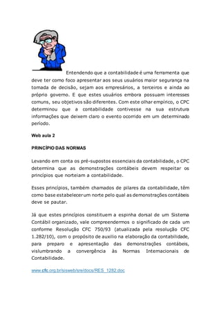 Entendendo que a contabilidade é uma ferramenta que
deve ter como foco apresentar aos seus usuários maior segurança na
tomada de decisão, sejam aos empresários, a terceiros e ainda ao
próprio governo. E que estes usuários embora possuam interesses
comuns, seu objetivos são diferentes. Com este olhar empírico, o CPC
determinou que a contabilidade contivesse na sua estrutura
informações que deixem claro o evento ocorrido em um determinado
período.
Web aula 2
PRINCÍPIO DAS NORMAS
Levando em conta os pré-supostos essenciais da contabilidade, o CPC
determina que as demonstrações contábeis devem respeitar os
princípios que norteiam a contabilidade.
Esses princípios, também chamados de pilares da contabilidade, têm
como base estabelecerum norte pelo qual as demonstrações contábeis
deve se pautar.
Já que estes princípios constituem a espinha dorsal de um Sistema
Contábil organizado, vale compreendermos o significado de cada um
conforme Resolução CFC 750/93 (atualizada pela resolução CFC
1.282/10), com o propósito de auxilio na elaboração da contabilidade,
para preparo e apresentação das demonstrações contábeis,
vislumbrando a convergência às Normas Internacionais de
Contabilidade.
www.cfc.org.br/sisweb/sre/docs/RES_1282.doc
 