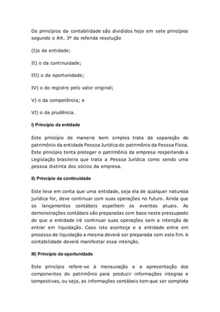 Os princípios da contabilidade são divididos hoje em sete princípios
segundo o Art. 3º da referida resolução
(I)o da entidade;
II) o da continuidade;
III) o da oportunidade;
IV) o do registro pelo valor original;
V) o da competência; e
VI) o da prudência.
I) Princípio da entidade
Este princípio de maneira bem simples trata da separação do
patrimônio da entidade Pessoa Jurídica do patrimônio da Pessoa Física.
Este princípio tenta proteger o patrimônio da empresa respeitando a
Legislação brasileira que trata a Pessoa Jurídica como sendo uma
pessoa distinta dos sócios da empresa.
II) Principio da continuidade
Este leva em conta que uma entidade, seja ela de qualquer natureza
jurídica for, deve continuar com suas operações no futuro. Ainda que
os lançamentos contábeis espelhem os eventos atuais. As
demonstrações contábeis são preparadas com base neste pressuposto
de que a entidade irá continuar suas operações sem a intenção de
entrar em liquidação. Caso isto aconteça e a entidade entre em
processo de liquidação a mesma deverá ser preparada com este fim. A
contabilidade deverá manifestar essa intenção.
III) Princípio da oportunidade
Este princípio refere-se à mensuração e a apresentação dos
componentes do patrimônio para produzir informações integras e
tempestivas, ou seja, as informações contábeis tem que ser completa
 