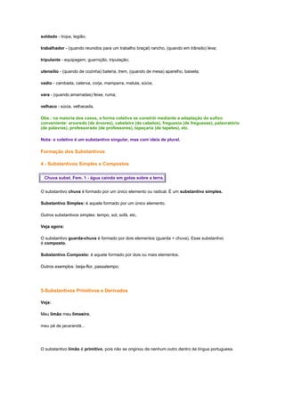 soldado - tropa, legião;
trabalhador - (quando reunidos para um trabalho braçal) rancho, (quando em trânsito) leva;
tripulante - equipagem, guarnição, tripulação;
utensílio - (quando de cozinha) bateria, trem, (quando de mesa) aparelho, baixela;
vadio - cambada, caterva, corja, mamparra, matula, súcia;
vara - (quando amarradas) feixe, ruma;
velhaco - súcia, velhacada.
Obs.: na maioria dos casos, a forma coletiva se constrói mediante a adaptação do sufixo
conveniente: arvoredo (de árvores), cabeleira (de cabelos), freguesia (de fregueses), palavratório
(de palavras), professorado (de professores), tapeçaria (de tapetes), etc.
Nota: o coletivo é um substantivo singular, mas com ideia de plural.

Formação dos Substantivos
4 - Substantivos Simples e Compostos
Chuva subst. Fem. 1 - água caindo em gotas sobre a terra.
O substantivo chuva é formado por um único elemento ou radical. É um substantivo simples.
Substantivo Simples: é aquele formado por um único elemento.
Outros substantivos simples: tempo, sol, sofá, etc.
Veja agora:
O substantivo guarda-chuva é formado por dois elementos (guarda + chuva). Esse substantivo
é composto.
Substantivo Composto: é aquele formado por dois ou mais elementos.
Outros exemplos: beija-flor, passatempo.

5-Substantivos Primitivos e Derivados
Veja:
Meu limão meu limoeiro,
meu pé de jacarandá...

O substantivo limão é primitivo, pois não se originou de nenhum outro dentro de língua portuguesa.

 