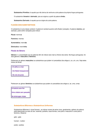 Substantivo Primitivo: é aquele que não deriva de nenhuma outra palavra da própria língua portuguesa.
O substantivo limoeiro é derivado, pois se originou a partir da palavra limão.
Substantivo Derivado: é aquele que se origina de outra palavra.

FLEXÃO DOS SUBSTANTIVOS
O substantivo é uma classe variável. A palavra é variável quando sofre flexão (variação). A palavra menino, por
exemplo, pode sofrer variações para indicar:
Plural: meninos
Feminino: menina
Aumentativo: meninão
Diminutivo: menininho

Flexão de Gênero
Gênero é a propriedade que as palavras têm de indicar sexo real ou fictício dos seres. Na língua portuguesa, há
dois gêneros: masculino e feminino.
Pertencem ao gênero masculino os substantivos que podem vir precedidos dos artigos o, os, um, uns. Veja estes
títulos de filmes:
- O velho e o mar
- Um Natal inesquecível
- Os reis da praia

Pertencem ao gênero feminino os substantivos que podem vir precedidos dos artigos a, as, uma, umas:
A história sem fim
Uma cidade sem passado
As tartarugas ninjas

Substantivos Biformes e Substantivos Uniformes
Substantivos Biformes (= duas formas): ao indicar nomes de seres vivos, geralmente o gênero da palavra
está relacionado ao sexo do ser, havendo, portanto, duas formas, uma para o masculino e outra para o
feminino. Observe:
gato - gata
homem - mulher
poeta - poetisa

 
