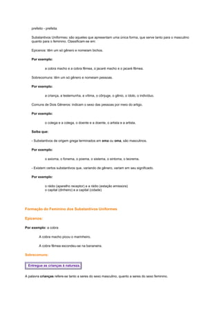 prefeito - prefeita
Substantivos Uniformes: são aqueles que apresentam uma única forma, que serve tanto para o masculino
quanto para o feminino. Classificam-se em:
Epicenos: têm um só gênero e nomeiam bichos.
Por exemplo:
a cobra macho e a cobra fêmea, o jacaré macho e o jacaré fêmea.
Sobrecomuns: têm um só gênero e nomeiam pessoas.
Por exemplo:
a criança, a testemunha, a vítima, o cônjuge, o gênio, o ídolo, o indivíduo.
Comuns de Dois Gêneros: indicam o sexo das pessoas por meio do artigo.
Por exemplo:
o colega e a colega, o doente e a doente, o artista e a artista.
Saiba que:
- Substantivos de origem grega terminados em ema ou oma, são masculinos.
Por exemplo:
o axioma, o fonema, o poema, o sistema, o sintoma, o teorema.
- Existem certos substantivos que, variando de gênero, variam em seu significado.
Por exemplo:
o rádio (aparelho receptor) e a rádio (estação emissora)
o capital (dinheiro) e a capital (cidade)

Formação do Feminino dos Substantivos Uniformes
Epicenos:
Por exemplo: a cobra
A cobra macho picou o marinheiro.
A cobra fêmea escondeu-se na bananeira.
Sobrecomuns:
Entregue as crianças à natureza.
A palavra crianças refere-se tanto a seres do sexo masculino, quanto a seres do sexo feminino.

 