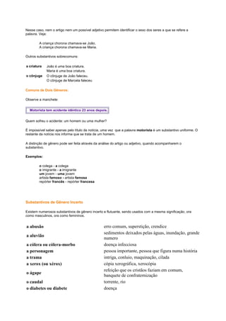 Nesse caso, nem o artigo nem um possível adjetivo permitem identificar o sexo dos seres a que se refere a
palavra. Veja:
A criança chorona chamava-se João.
A criança chorona chamava-se Maria.
Outros substantivos sobrecomuns:
a criatura
o cônjuge

João é uma boa criatura.
Maria é uma boa criatura.
O cônjuge de João faleceu.
O cônjuge de Marcela faleceu

Comuns de Dois Gêneros:
Observe a manchete:
Motorista tem acidente idêntico 23 anos depois.
Quem sofreu o acidente: um homem ou uma mulher?
É impossível saber apenas pelo título da notícia, uma vez que a palavra motorista é um substantivo uniforme. O
restante da notícia nos informa que se trata de um homem.
A distinção de gênero pode ser feita através da análise do artigo ou adjetivo, quando acompanharem o
substantivo.
Exemplos:
o colega - a colega
o imigrante - a imigrante
um jovem - uma jovem
artista famoso - artista famosa
repórter francês - repórter francesa

Substantivos de Gênero Incerto
Existem numerosos substantivos de gênero incerto e flutuante, sendo usados com a mesma significação, ora
como masculinos, ora como femininos.

a abusão
a aluvião
a cólera ou cólera-morbo
a personagem
a trama
a xerox (ou xérox)
o ágape
o caudal
o diabetes ou diabete

erro comum, superstição, crendice
sedimentos deixados pelas águas, inundação, grande
numero
doença infecciosa
pessoa importante, pessoa que figura numa história
intriga, conluio, maquinação, cilada
cópia xerográfica, xerocópia
refeição que os cristãos faziam em comum,
banquete de confraternização
torrente, rio
doença

 