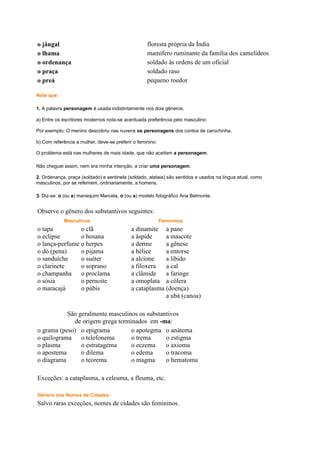 o jângal
o lhama
o ordenança
o praça
o preá

floresta própria da Índia
mamífero ruminante da família dos camelídeos
soldado às ordens de um oficial
soldado raso
pequeno roedor

Note que:
1. A palavra personagem é usada indistintamente nos dois gêneros.
a) Entre os escritores modernos nota-se acentuada preferência pelo masculino:
Por exemplo: O menino descobriu nas nuvens os personagens dos contos de carochinha.
b) Com referência a mulher, deve-se preferir o feminino:
O problema está nas mulheres de mais idade, que não aceitam a personagem.
Não cheguei assim, nem era minha intenção, a criar uma personagem.
2. Ordenança, praça (soldado) e sentinela (soldado, atalaia) são sentidos e usados na língua atual, como
masculinos, por se referirem, ordinariamente, a homens.
3. Diz-se: o (ou a) manequim Marcela, o (ou a) modelo fotográfico Ana Belmonte.

Observe o gênero dos substantivos seguintes:
Masculinos

o tapa
o clã
o eclipse
o hosana
o lança-perfume o herpes
o dó (pena)
o pijama
o sanduíche
o suéter
o clarinete
o soprano
o champanha o proclama
o sósia
o pernoite
o maracajá
o púbis

Femininos

a dinamite a pane
a áspide
a mascote
a derme
a gênese
a hélice
a entorse
a alcíone
a libido
a filoxera
a cal
a clâmide
a faringe
a omoplata a cólera
a cataplasma (doença)
a ubá (canoa)

São geralmente masculinos os substantivos
de origem grega terminados em -ma:
o grama (peso) o epigrama
o apotegma o anátema
o quilograma o telefonema
o trema
o estigma
o plasma
o estratagema
o eczema
o axioma
o apostema
o dilema
o edema
o tracoma
o diagrama
o teorema
o magma
o hematoma
Exceções: a cataplasma, a celeuma, a fleuma, etc.
Gênero dos Nomes de Cidades:

Salvo raras exceções, nomes de cidades são femininos.

 