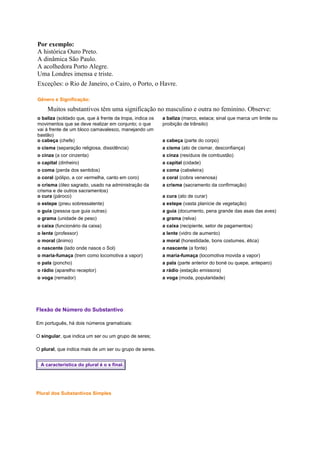 Por exemplo:
A histórica Ouro Preto.
A dinâmica São Paulo.
A acolhedora Porto Alegre.
Uma Londres imensa e triste.
Exceções: o Rio de Janeiro, o Cairo, o Porto, o Havre.
Gênero e Significação:

Muitos substantivos têm uma significação no masculino e outra no feminino. Observe:
o baliza (soldado que, que à frente da tropa, indica os
movimentos que se deve realizar em conjunto; o que
vai à frente de um bloco carnavalesco, manejando um
bastão)
o cabeça (chefe)

a baliza (marco, estaca; sinal que marca um limite ou
proibição de trânsito)

o cisma (separação religiosa, dissidência)

a cisma (ato de cismar, desconfiança)

o cinza (a cor cinzenta)

a cinza (resíduos de combustão)

o capital (dinheiro)

a capital (cidade)

o coma (perda dos sentidos)

a coma (cabeleira)

o coral (pólipo, a cor vermelha, canto em coro)

a coral (cobra venenosa)

o crisma (óleo sagrado, usado na administração da
crisma e de outros sacramentos)
o cura (pároco)

a crisma (sacramento da confirmação)

o estepe (pneu sobressalente)

a estepe (vasta planície de vegetação)

o guia (pessoa que guia outras)

a guia (documento, pena grande das asas das aves)

o grama (unidade de peso)

a grama (relva)

o caixa (funcionário da caixa)

a caixa (recipiente, setor de pagamentos)

o lente (professor)

a lente (vidro de aumento)

o moral (ânimo)

a moral (honestidade, bons costumes, ética)

o nascente (lado onde nasce o Sol)

a nascente (a fonte)

o maria-fumaça (trem como locomotiva a vapor)

a maria-fumaça (locomotiva movida a vapor)

o pala (poncho)

a pala (parte anterior do boné ou quepe, anteparo)

o rádio (aparelho receptor)

a rádio (estação emissora)

o voga (remador)

a voga (moda, popularidade)

Flexão de Número do Substantivo
Em português, há dois números gramaticais:
O singular, que indica um ser ou um grupo de seres;
O plural, que indica mais de um ser ou grupo de seres.
A característica do plural é o s final.

Plural dos Substantivos Simples

a cabeça (parte do corpo)

a cura (ato de curar)

 