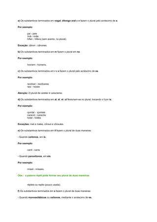 a) Os substantivos terminados em vogal, ditongo oral e n fazem o plural pelo acréscimo de s.
Por exemplo:
pai - pais
ímã - ímãs
hífen - hifens (sem acento, no plural).
Exceção: cânon - cânones.
b) Os substantivos terminados em m fazem o plural em ns.
Por exemplo:
homem - homens.
c) Os substantivos terminados em r e z fazem o plural pelo acréscimo de es.
Por exemplo:
revólver - revólveres
raiz - raízes
Atenção: O plural de caráter é caracteres.
d) Os substantivos terminados em al, el, ol, ul flexionam-se no plural, trocando o l por is.
Por exemplo:
quintal - quintais
caracol - caracóis
hotel - hotéis
Exceções: mal e males, cônsul e cônsules.
e) Os substantivos terminados em il fazem o plural de duas maneiras:
- Quando oxítonos, em is.
Por exemplo:
canil - canis
- Quando paroxítonos, em eis.
Por exemplo:
míssil - mísseis.
Obs.: a palavra réptil pode formar seu plural de duas maneiras:

répteis ou reptis (pouco usada).
f) Os substantivos terminados em s fazem o plural de duas maneiras:
- Quando monossilábicos ou oxítonos, mediante o acréscimo de es.

 