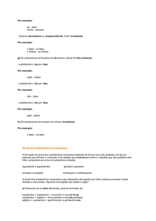 Por exemplo:
ás - ases
retrós - retroses
- Quando paroxítonos ou proparoxítonos, ficam invariáveis.
Por exemplo:
o lápis - os lápis
o ônibus - os ônibus.
g) Os substantivos terminados em ão fazem o plural de três maneiras.
- substituindo o -ão por -ões:
Por exemplo:
ação - ações
- substituindo o -ão por -ães:
Por exemplo:
cão - cães
- substituindo o -ão por -ãos:
Por exemplo:
grão - grãos
h) Os substantivos terminados em x ficam invariáveis.
Por exemplo:
o látex - os látex.

Plural dos Substantivos Compostos
A formação do plural dos substantivos compostos depende da forma como são grafados, do tipo de
palavras que formam o composto e da relação que estabelecem entre si. Aqueles que são grafados sem
hífen comportam-se como os substantivos simples:
aguardente e aguardentes
pontapé e pontapés

girassol e girassóis
malmequer e malmequeres

O plural dos substantivos compostos cujos elementos são ligados por hífen costuma provocar muitas
dúvidas e discussões. Algumas orientações são dadas a seguir:
a) Flexionam-se os dois elementos, quando formados de:
substantivo + substantivo = couve-flor e couves-flores
substantivo + adjetivo = amor-perfeito e amores-perfeitos
adjetivo + substantivo = gentil-homem e gentis-homens

 