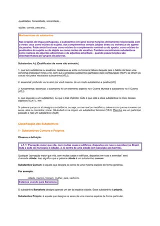 -qualidades: honestidade, sinceridade...
-ações: corrida, pescaria...
Morfossintaxe do substantivo
Nas orações de língua portuguesa, o substantivo em geral exerce funções diretamente relacionadas com
o verbo: atua como núcleo do sujeito, dos complementos verbais (objeto direto ou indireto) e do agente
da passiva. Pode ainda funcionar como núcleo do complemento nominal ou do aposto, como núcleo do
predicativo do sujeito ou do objeto ou como núcleo do vocativo. Também encontramos substantivos
como núcleos de adjuntos adnominais e de adjuntos adverbiais - quando essas funções são
desempenhadas por grupos de palavras.
Substantivo Adj [Qualificador de nome não animado]
1- que tem substância ou essência: destacava-se entre os homens hábeis daquele país o hábito de fazer uma
conversa prosseguir horas a fio, sem que a proposta substantiva ganhasse clara configuração (REP); se olham as
coisas não pelos resultados substantivos(VEJ);
2- essencial; profundo: eu te amo por você mesma, de um modo substantivo e positivo(LC)
3- fundamental; essencial: o submarino foi um elemento adjetivo na I Guerra Mundial e substantivo na II Guerra
(VEJ)
4- que equivale a um substantivo, ou que o traz implícito: onde é que está a ideia substantiva no meio desses
adjetivos?(CNT) . Nm
5- palavra que por si só designa a substância, ou seja, um ser real ou metafísico; palavra com que se nomeiam os
seres, atos ou conceitos; nome: Há-kodesh é na origem um substantivo feminino (VEJ); Planctus era um particípio
passado e não um substantivo (ACM)

Classificação dos Substantivos
1- Substantivos Comuns e Próprios
Observe a definição:
s.f. 1: Povoação maior que vila, com muitas casas e edifícios, dispostos em ruas e avenidas (no Brasil,
toda a sede de município é cidade). 2. O centro de uma cidade (em oposição aos bairros).
Qualquer "povoação maior que vila, com muitas casas e edifícios, dispostos em ruas e avenidas" será
chamada cidade. Isso significa que a palavra cidade é um substantivo comum.
Substantivo Comum: é aquele que designa os seres de uma mesma espécie de forma genérica.
Por exemplo:
cidade, menino, homem, mulher, país, cachorro.
Estamos voando para Barcelona.
O substantivo Barcelona designa apenas um ser da espécie cidade. Esse substantivo é próprio.
Substantivo Próprio: é aquele que designa os seres de uma mesma espécie de forma particular.

 