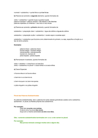 numeral + substantivo = quinta-feira e quintas-feiras
b) Flexiona-se somente o segundo elemento, quando formados de:
verbo + substantivo = guarda-roupa e guarda-roupas
palavra invariável + palavra variável = alto-falante e alto-falantes
palavras repetidas ou imitativas = reco-reco e reco-recos
c) Flexiona-se somente o primeiro elemento, quando formados de:
substantivo + preposição clara + substantivo = água-de-colônia e águas-de-colônia
substantivo + preposição oculta + substantivo = cavalo-vapor e cavalos-vapor
substantivo + substantivo que funciona como determinante do primeiro, ou seja, especifica a função ou o
tipo do termo anterior.
Exemplos:
palavra-chave - palavras-chave
bomba-relógio - bombas-relógio
notícia-bomba - notícias-bomba
homem-rã - homens-rã
peixe-espada - peixes-espada
d) Permanecem invariáveis, quando formados de:
verbo + advérbio = o bota-fora e os bota-fora
verbo + substantivo no plural = o saca-rolhas e os saca-rolhas
e) Casos Especiais
o louva-a-deus e os louva-a-deus
o bem-te-vi e os bem-te-vis
o bem-me-quer e os bem-me-queres
o joão-ninguém e os joões-ninguém.

Plural das Palavras Substantivadas
As palavras substantivadas, isto é, palavras de outras classes gramaticais usadas como substantivo,
apresentam, no plural, as flexões próprias dos substantivos.

Por exemplo:
Pese bem os prós e os contras.
O aluno errou na prova dos noves.
Ouça com a mesma serenidade os sins e os nãos.

Obs.: numerais substantivados terminados em -s ou -z não variam no plural.
Por exemplo:
Nas provas mensais consegui muitos seis e alguns dez.

 
