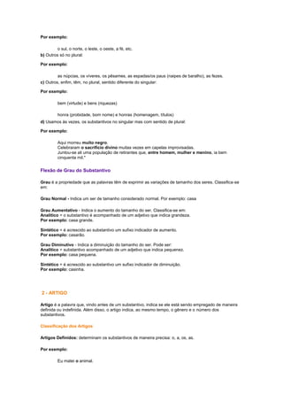 Por exemplo:
o sul, o norte, o leste, o oeste, a fé, etc.
b) Outros só no plural:
Por exemplo:
as núpcias, os víveres, os pêsames, as espadas/os paus (naipes de baralho), as fezes.
c) Outros, enfim, têm, no plural, sentido diferente do singular:
Por exemplo:
bem (virtude) e bens (riquezas)
honra (probidade, bom nome) e honras (homenagem, títulos)
d) Usamos às vezes, os substantivos no singular mas com sentido de plural:
Por exemplo:
Aqui morreu muito negro.
Celebraram o sacrifício divino muitas vezes em capelas improvisadas.
Juntou-se ali uma população de retirantes que, entre homem, mulher e menino, ia bem
cinquenta mil."

Flexão de Grau do Substantivo
Grau é a propriedade que as palavras têm de exprimir as variações de tamanho dos seres. Classifica-se
em:
Grau Normal - Indica um ser de tamanho considerado normal. Por exemplo: casa
Grau Aumentativo - Indica o aumento do tamanho do ser. Classifica-se em:
Analítico = o substantivo é acompanhado de um adjetivo que indica grandeza.
Por exemplo: casa grande.
Sintético = é acrescido ao substantivo um sufixo indicador de aumento.
Por exemplo: casarão.
Grau Diminutivo - Indica a diminuição do tamanho do ser. Pode ser:
Analítico = substantivo acompanhado de um adjetivo que indica pequenez.
Por exemplo: casa pequena.
Sintético = é acrescido ao substantivo um sufixo indicador de diminuição.
Por exemplo: casinha.

2 - ARTIGO
Artigo é a palavra que, vindo antes de um substantivo, indica se ele está sendo empregado de maneira
definida ou indefinida. Além disso, o artigo indica, ao mesmo tempo, o gênero e o número dos
substantivos.
Classificação dos Artigos
Artigos Definidos: determinam os substantivos de maneira precisa: o, a, os, as.
Por exemplo:
Eu matei o animal.

 