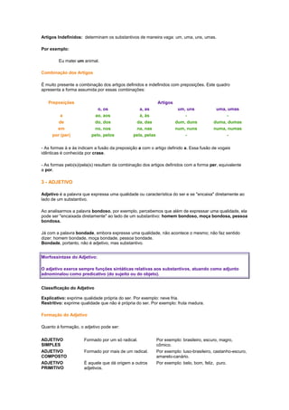 Artigos Indefinidos: determinam os substantivos de maneira vaga: um, uma, uns, umas.
Por exemplo:
Eu matei um animal.
Combinação dos Artigos
É muito presente a combinação dos artigos definidos e indefinidos com preposições. Este quadro
apresenta a forma assumida por essas combinações:
Preposições

Artigos
o, os
ao, aos
do, dos
no, nos
pelo, pelos

a
de
em
por (per)

a, as
à, às
da, das
na, nas
pela, pelas

um, uns
dum, duns
num, nuns
-

uma, umas
duma, dumas
numa, numas
-

- As formas à e às indicam a fusão da preposição a com o artigo definido a. Essa fusão de vogais
idênticas é conhecida por crase.
- As formas pelo(s)/pela(s) resultam da combinação dos artigos definidos com a forma per, equivalente
a por.

3 - ADJETIVO
Adjetivo é a palavra que expressa uma qualidade ou característica do ser e se "encaixa" diretamente ao
lado de um substantivo.
Ao analisarmos a palavra bondoso, por exemplo, percebemos que além de expressar uma qualidade, ela
pode ser "encaixada diretamente" ao lado de um substantivo: homem bondoso, moça bondosa, pessoa
bondosa.
Já com a palavra bondade, embora expresse uma qualidade, não acontece o mesmo; não faz sentido
dizer: homem bondade, moça bondade, pessoa bondade.
Bondade, portanto, não é adjetivo, mas substantivo.
Morfossintaxe do Adjetivo:
O adjetivo exerce sempre funções sintáticas relativas aos substantivos, atuando como adjunto
adnominalou como predicativo (do sujeito ou do objeto).
Classificação do Adjetivo
Explicativo: exprime qualidade própria do ser. Por exemplo: neve fria.
Restritivo: exprime qualidade que não é própria do ser. Por exemplo: fruta madura.
Formação do Adjetivo
Quanto à formação, o adjetivo pode ser:
ADJETIVO
SIMPLES
ADJETIVO
COMPOSTO
ADJETIVO
PRIMITIVO

Formado por um só radical.
Formado por mais de um radical.
É aquele que dá origem a outros
adjetivos.

Por exemplo: brasileiro, escuro, magro,
cômico.
Por exemplo: luso-brasileiro, castanho-escuro,
amarelo-canário.
Por exemplo: belo, bom, feliz, puro.

 