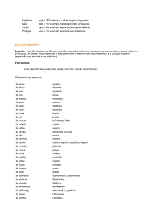 Inglaterra
Itália
Japão
Portugal

anglo- / Por exemplo: Letras anglo-portuguesas
ítalo- / Por exemplo: Sociedade ítalo-portuguesa
nipo- / Por exemplo: Associações nipo-brasileiras
luso- / Por exemplo: Acordos luso-brasileiros

LOCUÇÃO ADJETIVA
Locução = reunião de palavras. Sempre que são necessárias duas ou mais palavras para contar a mesma coisa, temse locução. Às vezes, uma preposição + substantivo tem o mesmo valor de um adjetivo: é a Locução Adjetiva
(expressão que equivale a um adjetivo.)
Por exemplo:
aves da noite (aves noturnas), paixão sem freio (paixão desenfreada).

Observe outros exemplos:
de águia

aquilino

de aluno

discente

de anjo

angelical

de ano

anual

de aranha

aracnídeo

de asno

asinino

de baço

esplênico

de bispo

episcopal

de bode

hircino

de boi

bovino

de bronze

brônzeo ou êneo

de cabelo

capilar

de cabra

caprino

de campo

campestre ou rural

de cão

canino

de carneiro

arietino

de cavalo

cavalar, equino, equídio ou hípico

de chumbo

plúmbeo

de chuva

pluvial

de cinza

cinéreo

de coelho

cunicular

de cobre

cúprico

de couro

coriáceo

de criança

pueril

de dedo

digital

de diamante

diamantino ou adamantino

de elefante

Elefantinho

de enxofre

Sulfúrico

de esmeralda

esmeraldino

de estômago

estomacal ou gástrico

de falcão

Falconídeo

de farinha

Farináceo

 