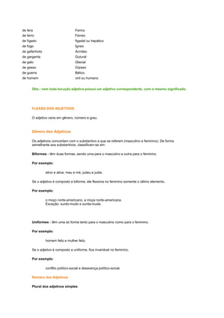 de fera

Ferino

de ferro

Férreo

de fígado

figadal ou hepático

de fogo

Ígneo

de gafanhoto

Acrídeo

de garganta

Gutural

de gelo

Glacial

de gesso

Gípseo

de guerra

Bélico

de homem

viril ou humano

Obs.: nem toda locução adjetiva possui um adjetivo correspondente, com o mesmo significado.

FLEXÃO DOS ADJETIVOS
O adjetivo varia em gênero, número e grau.

Gênero dos Adjetivos
Os adjetivos concordam com o substantivo a que se referem (masculino e feminino). De forma
semelhante aos substantivos, classificam-se em:
Biformes - têm duas formas, sendo uma para o masculino e outra para o feminino.
Por exemplo:
ativo e ativa, mau e má, judeu e judia.
Se o adjetivo é composto e biforme, ele flexiona no feminino somente o último elemento.
Por exemplo:
o moço norte-americano, a moça norte-americana.
Exceção: surdo-mudo e surda-muda.

Uniformes - têm uma só forma tanto para o masculino como para o feminino.
Por exemplo:
homem feliz e mulher feliz.
Se o adjetivo é composto e uniforme, fica invariável no feminino.
Por exemplo:
conflito político-social e desavença político-social.
Número dos Adjetivos
Plural dos adjetivos simples

 