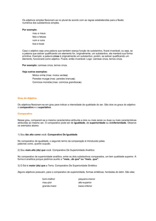 Os adjetivos simples flexionam-se no plural de acordo com as regras estabelecidas para a flexão
numérica dos substantivos simples.
Por exemplo:
mau e maus
feliz e felizes
ruim e ruins
boa e boas
Caso o adjetivo seja uma palavra que também exerça função de substantivo, ficará invariável, ou seja, se
a palavra que estiver qualificando um elemento for, originalmente, um substantivo, ela manterá sua forma
primitiva. Exemplo: a palavra cinza é originalmente um substantivo, porém, se estiver qualificando um
elemento, funcionará como adjetivo. Ficará, então invariável. Logo: camisas cinza, ternos cinza.
Por exemplo: camisas cinza, ternos cinza.
Veja outros exemplos:
Motos vinho (mas: motos verdes)
Paredes musgo (mas: paredes brancas).
Comícios monstro (mas: comícios grandiosos).

Grau do Adjetivo
Os adjetivos flexionam-se em grau para indicar a intensidade da qualidade do ser. São dois os graus do adjetivo:
o comparativo e o superlativo.
Comparativo
Nesse grau, comparam-se a mesma característica atribuída a dois ou mais seres ou duas ou mais características
atribuídas ao mesmo ser. O comparativo pode ser de igualdade, de superioridade ou deinferioridade. Observe
os exemplos abaixo:

1) Sou tão alto como você. Comparativo De Igualdade
No comparativo de igualdade, o segundo termo da comparação é introduzido pelas
palavras como, quanto ouquão.
2) Sou mais alto (do) que você. Comparativo De Superioridade Analítico
No comparativo de superioridade analítico, entre os dois substantivos comparados, um tem qualidade superior. A
forma é analítica porque pedimos auxílio a "mais...do que" ou "mais...que".
3) O Sol é maior (do) que a Terra. Comparativo De Superioridade Sintético
Alguns adjetivos possuem, para o comparativo de superioridade, formas sintéticas, herdadas do latim. São eles:
bom-melhor
mau-pior
grande-maior

pequeno-menor
alto-superior
baixo-inferior

 