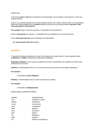 Observe que:
a) As formas menor e pior são comparativos de superioridade, pois equivalem a mais pequeno e mais mau,
respectivamente.
b) Bom, mau, grande e pequeno têm formas sintéticas (melhor, pior, maior e menor), porém, em comparações
feitas entre duas qualidades de um mesmo elemento, deve-se usar as formas analíticas mais bom, mais
mau,mais grande e mais pequeno.
Por exemplo: Pedro é maior do que Paulo - Comparação de dois elementos.
Pedro é mais grande que pequeno - comparação de duas qualidades de um mesmo elemento.
4) Sou menos alto (do) que você. Comparativo De Inferioridade
Sou menos passivo (do) que tolerante.

Superlativo

O superlativo expressa qualidades num grau muito elevado ou em grau máximo. O grau superlativo pode
serabsoluto ou relativo e apresenta as seguintes modalidades:
Superlativo Absoluto: ocorre quando a qualidade de um ser é intensificada, sem relação com outros seres.
Apresenta-se nas formas:
Analítica: a intensificação se faz com o auxílio de palavras que dão ideia de intensidade (advérbios).
Por exemplo:
O secretário é muito inteligente.
Sintética: a intensificação se faz por meio do acréscimo de sufixos.
Por exemplo:
O secretário é inteligentíssimo.
Observe alguns superlativos sintéticos:

benéfico
bom
célebre
comum
cruel
difícil
doce
fácil
fiel
frágil
frio

beneficentíssimo
boníssimo ou ótimo
celebérrimo
comuníssimo
crudelíssimo
dificílimo
dulcíssimo
facílimo
fidelíssimo
fragílimo
friíssimo ou frigidíssimo

 