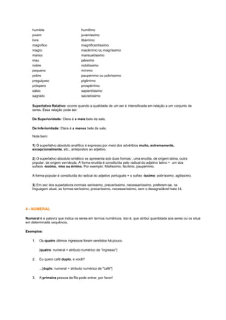 humilde
jovem
livre
magnífico
magro
manso
mau
nobre
pequeno
pobre
preguiçoso
próspero
sábio
sagrado

humílimo
juveníssimo
libérrimo
magnificentíssimo
macérrimo ou magríssimo
mansuetíssimo
péssimo
nobilíssimo
mínimo
paupérrimo ou pobríssimo
pigérrimo
prospérrimo
sapientíssimo
sacratíssimo

Superlativo Relativo: ocorre quando a qualidade de um ser é intensificada em relação a um conjunto de
seres. Essa relação pode ser:
De Superioridade: Clara é a mais bela da sala.
De Inferioridade: Clara é a menos bela da sala.
Note bem:
1) O superlativo absoluto analítico é expresso por meio dos advérbios muito, extremamente,
excepcionalmente, etc., antepostos ao adjetivo.
2) O superlativo absoluto sintético se apresenta sob duas formas : uma erudita, de origem latina, outra
popular, de origem vernácula. A forma erudita é constituída pelo radical do adjetivo latino + um dos
sufixos -íssimo, -imo ou érrimo. Por exemplo: fidelíssimo, facílimo, paupérrimo.
A forma popular é constituída do radical do adjetivo português + o sufixo -íssimo: pobríssimo, agilíssimo.
3) Em vez dos superlativos normais seriíssimo, precariíssimo, necessariíssimo, preferem-se, na
linguagem atual, as formas seríssimo, precaríssimo, necessaríssimo, sem o desagradável hiato i-í.

4 - NUMERAL
Numeral é a palavra que indica os seres em termos numéricos, isto é, que atribui quantidade aos seres ou os situa
em determinada sequência.
Exemplos:
1.

Os quatro últimos ingressos foram vendidos há pouco.
[quatro: numeral = atributo numérico de "ingresso"]

2.

Eu quero café duplo, e você?
...[duplo: numeral = atributo numérico de "café"]

3.

A primeira pessoa da fila pode entrar, por favor!

 