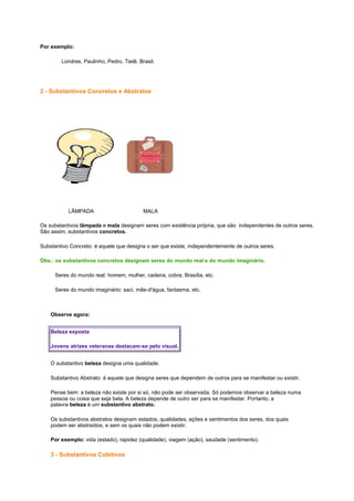 Por exemplo:
Londres, Paulinho, Pedro, Tietê, Brasil.

2 - Substantivos Concretos e Abstratos

LÂMPADA

MALA

Os substantivos lâmpada e mala designam seres com existência própria, que são independentes de outros seres.
São assim, substantivos concretos.
Substantivo Concreto: é aquele que designa o ser que existe, independentemente de outros seres.
Obs.: os substantivos concretos designam seres do mundo real e do mundo imaginário.
Seres do mundo real: homem, mulher, cadeira, cobra, Brasília, etc.
Seres do mundo imaginário: saci, mãe-d'água, fantasma, etc.

Observe agora:
Beleza exposta
Jovens atrizes veteranas destacam-se pelo visual.
O substantivo beleza designa uma qualidade.
Substantivo Abstrato: é aquele que designa seres que dependem de outros para se manifestar ou existir.
Pense bem: a beleza não existe por si só, não pode ser observada. Só podemos observar a beleza numa
pessoa ou coisa que seja bela. A beleza depende de outro ser para se manifestar. Portanto, a
palavra beleza é um substantivo abstrato.
Os substantivos abstratos designam estados, qualidades, ações e sentimentos dos seres, dos quais
podem ser abstraídos, e sem os quais não podem existir.
Por exemplo: vida (estado), rapidez (qualidade), viagem (ação), saudade (sentimento).

3 - Substantivos Coletivos

 