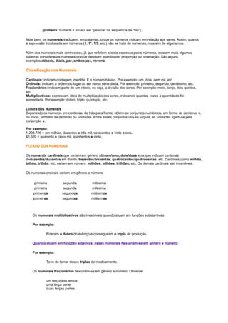 ...[primeira: numeral = situa o ser "pessoa" na sequência de "fila"]
Note bem: os numerais traduzem, em palavras, o que os números indicam em relação aos seres. Assim, quando
a expressão é colocada em números (1, 1°, 1/3, etc.) não se trata de numerais, mas sim de algarismos.
Além dos numerais mais conhecidos, já que refletem a ideia expressa pelos números, existem mais algumas
palavras consideradas numerais porque denotam quantidade, proporção ou ordenação. São alguns
exemplos:década, dúzia, par, ambos(as), novena.

Classificação dos Numerais
Cardinais: indicam contagem, medida. É o número básico. Por exemplo: um, dois, cem mil, etc.
Ordinais: indicam a ordem ou lugar do ser numa série dada. Por exemplo: primeiro, segundo, centésimo, etc.
Fracionários: indicam parte de um inteiro, ou seja, a divisão dos seres. Por exemplo: meio, terço, dois quintos,
etc.
Multiplicativos: expressam ideia de multiplicação dos seres, indicando quantas vezes a quantidade foi
aumentada. Por exemplo: dobro, triplo, quíntuplo, etc.
Leitura dos Numerais
Separando os números em centenas, de trás para frente, obtêm-se conjuntos numéricos, em forma de centenas e,
no início, também de dezenas ou unidades. Entre esses conjuntos usa-se vírgula; as unidades ligam-se pela
conjunção e.
Por exemplo:
1.203.726 = um milhão, duzentos e três mil, setecentos e vinte e seis.
45.520 = quarenta e cinco mil, quinhentos e vinte.
FLEXÃO DOS NUMERAIS
Os numerais cardinais que variam em gênero são um/uma, dois/duas e os que indicam centenas
deduzentos/duzentas em diante: trezentos/trezentas; quatrocentos/quatrocentas, etc. Cardinais como milhão,
bilhão, trilhão, etc. variam em número: milhões, bilhões, trilhões, etc. Os demais cardinais são invariáveis.
Os numerais ordinais variam em gênero e número:
primeiro
primeira
primeiros
primeiras

segundo
segunda
segundos
segundas

milésimo
milésima
milésimos
milésimas

Os numerais multiplicativos são invariáveis quando atuam em funções substantivas:
Por exemplo:
Fizeram o dobro do esforço e conseguiram o triplo de produção.
Quando atuam em funções adjetivas, esses numerais flexionam-se em gênero e número:
Por exemplo:
Teve de tomar doses triplas do medicamento.
Os numerais fracionários flexionam-se em gênero e número. Observe:
um terço/dois terços
uma terça parte
duas terças partes

 