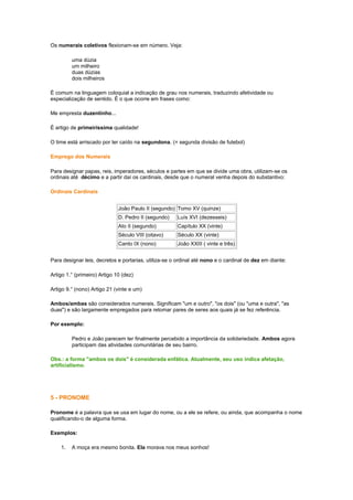 Os numerais coletivos flexionam-se em número. Veja:
uma dúzia
um milheiro
duas dúzias
dois milheiros
É comum na linguagem coloquial a indicação de grau nos numerais, traduzindo afetividade ou
especialização de sentido. É o que ocorre em frases como:
Me empresta duzentinho...
É artigo de primeiríssima qualidade!
O time está arriscado por ter caído na segundona. (= segunda divisão de futebol)
Emprego dos Numerais
Para designar papas, reis, imperadores, séculos e partes em que se divide uma obra, utilizam-se os
ordinais até décimo e a partir daí os cardinais, desde que o numeral venha depois do substantivo:
Ordinais Cardinais
João Paulo II (segundo) Tomo XV (quinze)
D. Pedro II (segundo)

Luís XVI (dezesseis)

Ato II (segundo)

Capítulo XX (vinte)

Século VIII (oitavo)

Século XX (vinte)

Canto IX (nono)

João XXIII ( vinte e três)

Para designar leis, decretos e portarias, utiliza-se o ordinal até nono e o cardinal de dez em diante:
Artigo 1.° (primeiro) Artigo 10 (dez)
Artigo 9.° (nono) Artigo 21 (vinte e um)
Ambos/ambas são considerados numerais. Significam "um e outro", "os dois" (ou "uma e outra", "as
duas") e são largamente empregados para retomar pares de seres aos quais já se fez referência.
Por exemplo:
Pedro e João parecem ter finalmente percebido a importância da solidariedade. Ambos agora
participam das atividades comunitárias de seu bairro.
Obs.: a forma "ambos os dois" é considerada enfática. Atualmente, seu uso indica afetação,
artificialismo.

5 - PRONOME
Pronome é a palavra que se usa em lugar do nome, ou a ele se refere, ou ainda, que acompanha o nome
qualificando-o de alguma forma.
Exemplos:
1.

A moça era mesmo bonita. Ela morava nos meus sonhos!

 