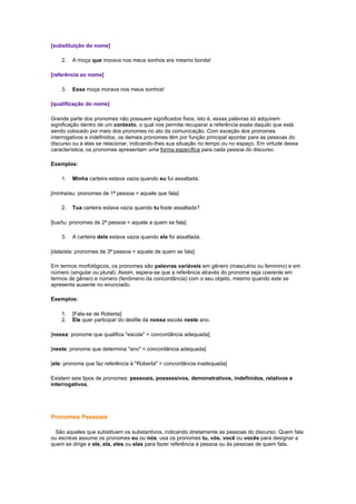 [substituição do nome]
2.

A moça que morava nos meus sonhos era mesmo bonita!

[referência ao nome]
3.

Essa moça morava nos meus sonhos!

[qualificação do nome]
Grande parte dos pronomes não possuem significados fixos, isto é, essas palavras só adquirem
significação dentro de um contexto, o qual nos permite recuperar a referência exata daquilo que está
sendo colocado por meio dos pronomes no ato da comunicação. Com exceção dos pronomes
interrogativos e indefinidos, os demais pronomes têm por função principal apontar para as pessoas do
discurso ou a elas se relacionar, indicando-lhes sua situação no tempo ou no espaço. Em virtude dessa
característica, os pronomes apresentam uma forma específica para cada pessoa do discurso.
Exemplos:
1.

Minha carteira estava vazia quando eu fui assaltada.

[minha/eu: pronomes de 1ª pessoa = aquele que fala]
2.

Tua carteira estava vazia quando tu foste assaltada?

[tua/tu: pronomes de 2ª pessoa = aquele a quem se fala]
3.

A carteira dela estava vazia quando ela foi assaltada.

[dela/ela: pronomes de 3ª pessoa = aquele de quem se fala]
Em termos morfológicos, os pronomes são palavras variáveis em gênero (masculino ou feminino) e em
número (singular ou plural). Assim, espera-se que a referência através do pronome seja coerente em
termos de gênero e número (fenômeno da concordância) com o seu objeto, mesmo quando este se
apresenta ausente no enunciado.
Exemplos:
1.
2.

[Fala-se de Roberta]
Ele quer participar do desfile da nossa escola neste ano.

[nossa: pronome que qualifica "escola" = concordância adequada]
[neste: pronome que determina "ano" = concordância adequada]
[ele: pronome que faz referência à "Roberta" = concordância inadequada]
Existem seis tipos de pronomes: pessoais, possessivos, demonstrativos, indefinidos, relativos e
interrogativos.

Pronomes Pessoais
São aqueles que substituem os substantivos, indicando diretamente as pessoas do discurso. Quem fala
ou escreve assume os pronomes eu ou nós, usa os pronomes tu, vós, você ou vocês para designar a
quem se dirige e ele, ela, eles ou elas para fazer referência à pessoa ou às pessoas de quem fala.

 