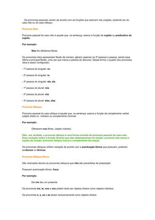 Os pronomes pessoais variam de acordo com as funções que exercem nas orações, podendo ser do
caso reto ou do caso oblíquo.
Pronome Reto
Pronome pessoal do caso reto é aquele que, na sentença, exerce a função de sujeito ou predicativo do
sujeito.
Por exemplo:
Nós lhe ofertamos flores.
Os pronomes retos apresentam flexão de número, gênero (apenas na 3ª pessoa) e pessoa, sendo essa
última a principal flexão, uma vez que marca a pessoa do discurso. Dessa forma, o quadro dos pronomes
retos é assim configurado:
- 1ª pessoa do singular: eu
- 2ª pessoa do singular: tu
- 3ª pessoa do singular: ele, ela
- 1ª pessoa do plural: nós
- 2ª pessoa do plural: vós
- 3ª pessoa do plural: eles, elas
Pronome Oblíquo
Pronome pessoal do caso oblíquo é aquele que, na sentença, exerce a função de complemento verbal
(objeto direto ou indireto) ou complemento nominal.
Por exemplo:
Ofertaram-nos flores. (objeto indireto)
Obs.: em verdade, o pronome oblíquo é uma forma variante do pronome pessoal do caso reto.
Essa variação indica a função diversa que eles desempenham na oração: pronome reto marca o
sujeito da oração; pronome oblíquo marca o complemento da oração.
Os pronomes oblíquos sofrem variação de acordo com a acentuação tônica que possuem, podendo
serátonos ou tônicos.
Pronome Oblíquo Átono
São chamados átonos os pronomes oblíquos que não são precedidos de preposição.
Possuem acentuação tônica fraca.
Por exemplo:
Ele me deu um presente.
Os pronomes me, te, nos e vos podem tanto ser objetos diretos como objetos indiretos.
Os pronomes o, a, os e as atuam exclusivamente como objetos diretos.

 
