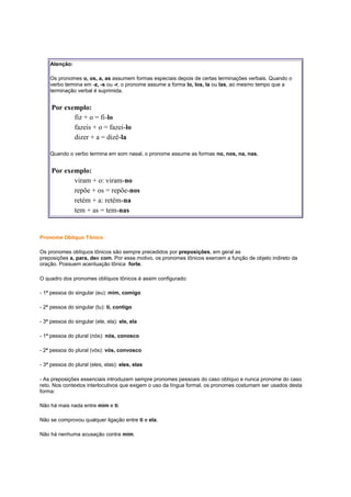 Atenção:
Os pronomes o, os, a, as assumem formas especiais depois de certas terminações verbais. Quando o
verbo termina em -z, -s ou -r, o pronome assume a forma lo, los, la ou las, ao mesmo tempo que a
terminação verbal é suprimida.

Por exemplo:
fiz + o = fi-lo
fazeis + o = fazei-lo
dizer + a = dizê-la
Quando o verbo termina em som nasal, o pronome assume as formas no, nos, na, nas.

Por exemplo:
viram + o: viram-no
repõe + os = repõe-nos
retém + a: retém-na
tem + as = tem-nas

Pronome Oblíquo Tônico
Os pronomes oblíquos tônicos são sempre precedidos por preposições, em geral as
preposições a, para, dee com. Por esse motivo, os pronomes tônicos exercem a função de objeto indireto da
oração. Possuem acentuação tônica forte.
O quadro dos pronomes oblíquos tônicos é assim configurado:
- 1ª pessoa do singular (eu): mim, comigo
- 2ª pessoa do singular (tu): ti, contigo
- 3ª pessoa do singular (ele, ela): ele, ela
- 1ª pessoa do plural (nós): nós, conosco
- 2ª pessoa do plural (vós): vós, convosco
- 3ª pessoa do plural (eles, elas): eles, elas
- As preposições essenciais introduzem sempre pronomes pessoais do caso oblíquo e nunca pronome do caso
reto. Nos contextos interlocutivos que exigem o uso da língua formal, os pronomes costumam ser usados desta
forma:
Não há mais nada entre mim e ti.
Não se comprovou qualquer ligação entre ti e ela.
Não há nenhuma acusação contra mim.

 