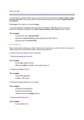 Não vá sem mim.

- A combinação da preposição "com" e alguns pronomes originou as formas especiais comigo, contigo, consigo,
conosco e convosco. Tais pronomes oblíquos tônicos frequentemente exercem a função de adjunto adverbial
de companhia.
Por exemplo: Ele carregava o documento consigo.
- As formas "conosco" e "convosco" são substituídas por "com nós" e "com vós" quando os pronomes
pessoais são reforçados por palavras como outros, mesmos, próprios, todos, ambos ou algum numeral.

Por exemplo:
Você terá de viajar com nós todos.
Estávamos com vós outros quando chegaram as más notícias.
Ele disse que iria com nós três.
Pronome Reflexivo
São pronomes pessoais oblíquos que, embora funcionem como objetos direto ou indireto, referem-se ao sujeito da
oração. Indicam que o sujeito pratica e recebe a ação expressa pelo verbo.
O quadro dos pronomes reflexivos é assim configurado:
- 1ª pessoa do singular (eu): me, mim.

Por exemplo:
Eu não me vanglorio disso.
Olhei para mim no espelho e não gostei do que vi.
- 2ª pessoa do singular (tu): te, ti.

Por exemplo:
Assim tu te prejudicas.
Conhece a ti mesmo.
- 3ª pessoa do singular (ele, ela): se, si, consigo.

Por exemplo:
Guilherme já se preparou.
Ela deu a si um presente.
Antônio conversou consigo mesmo.
- 1ª pessoa do plural (nós): nos.

Por exemplo:
Lavamo-nos no rio.

 