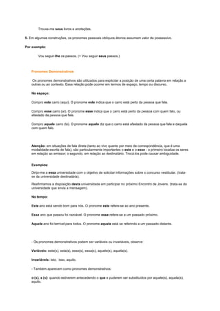 Trouxe-me seus livros e anotações.
5- Em algumas construções, os pronomes pessoais oblíquos átonos assumem valor de possessivo.
Por exemplo:
Vou seguir-lhe os passos. (= Vou seguir seus passos.)

Pronomes Demonstrativos
Os pronomes demonstrativos são utilizados para explicitar a posição de uma certa palavra em relação a
outras ou ao contexto. Essa relação pode ocorrer em termos de espaço, tempo ou discurso.
No espaço:
Compro este carro (aqui). O pronome este indica que o carro está perto da pessoa que fala.
Compro esse carro (aí). O pronome esse indica que o carro está perto da pessoa com quem falo, ou
afastado da pessoa que fala.
Compro aquele carro (lá). O pronome aquele diz que o carro está afastado da pessoa que fala e daquela
com quem falo.

Atenção: em situações de fala direta (tanto ao vivo quanto por meio de correspondência, que é uma
modalidade escrita de fala), são particularmente importantes o este e o esse - o primeiro localiza os seres
em relação ao emissor; o segundo, em relação ao destinatário. Trocá-los pode causar ambiguidade.

Exemplos:
Dirijo-me a essa universidade com o objetivo de solicitar informações sobre o concurso vestibular. (tratase da universidade destinatária).
Reafirmamos a disposição desta universidade em participar no próximo Encontro de Jovens. (trata-se da
universidade que envia a mensagem).
No tempo:
Este ano está sendo bom para nós. O pronome este refere-se ao ano presente.
Esse ano que passou foi razoável. O pronome esse refere-se a um passado próximo.
Aquele ano foi terrível para todos. O pronome aquele está se referindo a um passado distante.

- Os pronomes demonstrativos podem ser variáveis ou invariáveis, observe:
Variáveis: este(s), esta(s), esse(s), essa(s), aquele(s), aquela(s).
Invariáveis: isto, isso, aquilo.
- Também aparecem como pronomes demonstrativos:
o (s), a (s): quando estiverem antecedendo o que e puderem ser substituídos por aquele(s), aquela(s),
aquilo.

 