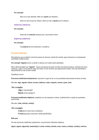 Por exemplo:
Não ouvi o que disseste. (Não ouvi aquilo que disseste.)
Essa rua não é a que te indiquei. (Esta rua não é aquela que te indiquei.)
mesmo (s), mesma (s):
Por exemplo:

Estas são as mesmas pessoas que o procuraram ontem.
próprio (s), própria (s):
Por exemplo:
Os próprios alunos resolveram o problema.

Pronomes Indefinidos
São palavras que se referem à terceira pessoa do discurso, dando-lhe sentido vago (impreciso) ou expressando
quantidade indeterminada.
Por exemplo: Alguém entrou no jardim e destruiu as mudas recém-plantadas.
Não é difícil perceber que "alguém" indica uma pessoa de quem se fala (uma terceira pessoa, portanto) de forma
imprecisa, vaga. É uma palavra capaz de indicar um ser humano que seguramente existe, mas cuja identidade é
desconhecida ou não se quer revelar.
Classificam-se em:
Pronomes Indefinidos Substantivos: assumem o lugar do ser ou da quantidade aproximada de seres na frase.
São eles: algo, alguém, fulano, sicrano, beltrano, nada, ninguém, outrem, quem, tudo.

Por exemplo:
Algo o incomoda?
Quem avisa amigo é.
Pronomes Indefinidos Adjetivos: qualificam um ser expresso na frase, conferindo-lhe a noção de quantidade
aproximada.
São eles: cada, certo(s), certa(s).

Por exemplo:
Cada povo tem seus costumes.
Certas pessoas exercem várias profissões.
Note que:
Ora são pronomes indefinidos substantivos, ora pronomes indefinidos adjetivos:
algum, alguns, alguma(s), bastante(s) (= muito, muitos), demais, mais, menos, muito(s), muita(s), nenhum,

 
