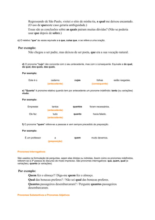 Regressando de São Paulo, visitei o sítio de minha tia, o qual me deixou encantado.
(O uso de queneste caso geraria ambiguidade.)
Essas são as conclusões sobre as quais pairam muitas dúvidas? (Não se poderia
usar que depois de sobre.)
c) O relativo "que" às vezes equivale a o que, coisa que, e se refere a uma oração.

Por exemplo:
Não chegou a ser padre, mas deixou de ser poeta, que era a sua vocação natural.

d) O pronome "cujo" não concorda com o seu antecedente, mas com o consequente. Equivale a do qual,
da qual, dos quais, das quais.
Por exemplo:
Este é o

caderno
(antecedente)

cujas

folhas
(consequente)

estão rasgadas.

e) "Quanto" é pronome relativo quando tem por antecedente um pronome indefinido: tanto (ou variações)
etudo:
Por exemplo:
Emprestei

tantos
(antecedente)

quantos

foram necessários.

Ele fez

tudo
(antecedente)

quanto

havia falado.

f) O pronome "quem" refere-se a pessoas e vem sempre precedido de preposição.
Por exemplo:
É um professor

a
(preposição)

quem

muito devemos.

Pronomes Interrogativos
São usados na formulação de perguntas, sejam elas diretas ou indiretas. Assim como os pronomes indefinidos,
referem-se à 3ª pessoa do discurso de modo impreciso. São pronomes interrogativos: que, quem, qual (e
variações), quanto (e variações).

Por exemplo:
Quem fez o almoço?/ Diga-me quem fez o almoço.
Qual das bonecas preferes? / Não sei qual das bonecas preferes.
Quantos passageiros desembarcaram? / Pergunte quantos passageiros
desembarcaram.
Pronomes Substantivos e Pronomes Adjetivos

 
