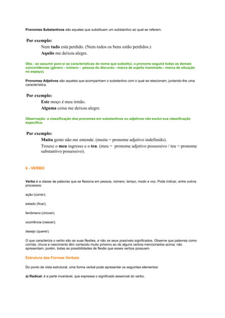 Pronomes Substantivos são aqueles que substituem um substantivo ao qual se referem.

Por exemplo:
Nem tudo está perdido. (Nem todos os bens estão perdidos.)
Aquilo me deixou alegre.
Obs.: ao assumir para si as características do nome que substitui, o pronome seguirá todas as demais
concordâncias (gênero - número - pessoa do discurso - marca de sujeito inanimado - marca de situação
no espaço).
Pronomes Adjetivos são aqueles que acompanham o substantivo com o qual se relacionam, juntando-lhe uma
característica.

Por exemplo:
Este moço é meu irmão.
Alguma coisa me deixou alegre.
Observação: a classificação dos pronomes em substantivos ou adjetivos não exclui sua classificação
específica.

Por exemplo:
Muita gente não me entende. (muita = pronome adjetivo indefinido).
Trouxe o meu ingresso e o teu. (meu = pronome adjetivo possessivo / teu = pronome
substantivo possessivo).

6 - VERBO

Verbo é a classe de palavras que se flexiona em pessoa, número, tempo, modo e voz. Pode indicar, entre outros
processos:
ação (correr);
estado (ficar);
fenômeno (chover);
ocorrência (nascer);
desejo (querer).
O que caracteriza o verbo são as suas flexões, e não os seus possíveis significados. Observe que palavras como
corrida, chuva e nascimento têm conteúdo muito próximo ao de alguns verbos mencionados acima; não
apresentam, porém, todas as possibilidades de flexão que esses verbos possuem.

Estrutura das Formas Verbais
Do ponto de vista estrutural, uma forma verbal pode apresentar os seguintes elementos:
a) Radical: é a parte invariável, que expressa o significado essencial do verbo.

 