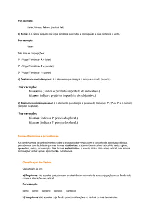 Por exemplo:
fal-ei; fal-ava; fal-am. (radical fal-)
b) Tema: é o radical seguido da vogal temática que indica a conjugação a que pertence o verbo.
Por exemplo:
fala-r
São três as conjugações:
1ª - Vogal Temática - A - (falar)
2ª - Vogal Temática - E - (vender)
3ª - Vogal Temática - I - (partir)
c) Desinência modo-temporal: é o elemento que designa o tempo e o modo do verbo.

Por exemplo:
falávamos ( indica o pretérito imperfeito do indicativo.)
falasse ( indica o pretérito imperfeito do subjuntivo.)
d) Desinência número-pessoal: é o elemento que designa a pessoa do discurso ( 1ª, 2ª ou 3ª) e o número
(singular ou plural).

Por exemplo:
falamos (indica a 1ª pessoa do plural.)
falavam (indica a 3ª pessoa do plural.)

Formas Rizotônicas e Arrizotônicas
Ao combinarmos os conhecimentos sobre a estrutura dos verbos com o conceito de acentuação tônica,
percebemos com facilidade que nas formas rizotônicas, o acento tônico cai no radical do verbo: opino,
aprendam, nutro, por exemplo. Nas formas arrizotônicas, o acento tônico não cai no radical, mas sim na
terminação verbal: opinei, aprenderão, nutriríamos.

Classificação dos Verbos
Classificam-se em:
a) Regulares: são aqueles que possuem as desinências normais de sua conjugação e cuja flexão não
provoca alterações no radical.
Por exemplo:
canto

cantei

cantarei

cantava

cantasse

b) Irregulares: são aqueles cuja flexão provoca alterações no radical ou nas desinências.

 