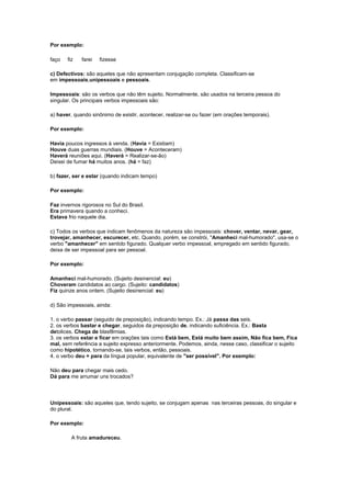 Por exemplo:
faço

fiz

farei

fizesse

c) Defectivos: são aqueles que não apresentam conjugação completa. Classificam-se
em impessoais,unipessoais e pessoais.
Impessoais: são os verbos que não têm sujeito. Normalmente, são usados na terceira pessoa do
singular. Os principais verbos impessoais são:
a) haver, quando sinônimo de existir, acontecer, realizar-se ou fazer (em orações temporais).
Por exemplo:
Havia poucos ingressos à venda. (Havia = Existiam)
Houve duas guerras mundiais. (Houve = Aconteceram)
Haverá reuniões aqui. (Haverá = Realizar-se-ão)
Deixei de fumar há muitos anos. (há = faz)
b) fazer, ser e estar (quando indicam tempo)
Por exemplo:
Faz invernos rigorosos no Sul do Brasil.
Era primavera quando a conheci.
Estava frio naquele dia.
c) Todos os verbos que indicam fenômenos da natureza são impessoais: chover, ventar, nevar, gear,
trovejar, amanhecer, escurecer, etc. Quando, porém, se constrói, "Amanheci mal-humorado", usa-se o
verbo "amanhecer" em sentido figurado. Qualquer verbo impessoal, empregado em sentido figurado,
deixa de ser impessoal para ser pessoal.
Por exemplo:
Amanheci mal-humorado. (Sujeito desinencial: eu)
Choveram candidatos ao cargo. (Sujeito: candidatos)
Fiz quinze anos ontem. (Sujeito desinencial: eu)
d) São impessoais, ainda:
1. o verbo passar (seguido de preposição), indicando tempo. Ex.: Já passa das seis.
2. os verbos bastar e chegar, seguidos da preposição de, indicando suficiência. Ex.: Basta
detolices. Chega de blasfêmias.
3. os verbos estar e ficar em orações tais como Está bem, Está muito bem assim, Não fica bem, Fica
mal, sem referência a sujeito expresso anteriormente. Podemos, ainda, nesse caso, classificar o sujeito
como hipotético, tornando-se, tais verbos, então, pessoais.
4. o verbo deu + para da língua popular, equivalente de "ser possível". Por exemplo:
Não deu para chegar mais cedo.
Dá para me arrumar uns trocados?

Unipessoais: são aqueles que, tendo sujeito, se conjugam apenas nas terceiras pessoas, do singular e
do plural.
Por exemplo:
A fruta amadureceu.

 