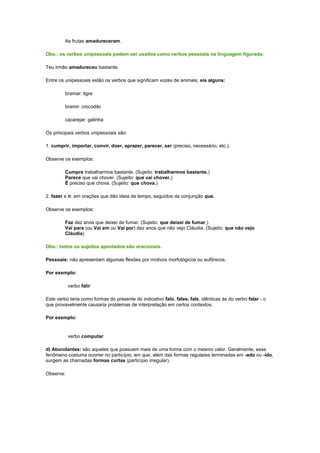 As frutas amadureceram.
Obs.: os verbos unipessoais podem ser usados como verbos pessoais na linguagem figurada:
Teu irmão amadureceu bastante.
Entre os unipessoais estão os verbos que significam vozes de animais; eis alguns:
bramar: tigre
bramir: crocodilo
cacarejar: galinha
Os principais verbos unipessoais são:
1. cumprir, importar, convir, doer, aprazer, parecer, ser (preciso, necessário, etc.).
Observe os exemplos:
Cumpre trabalharmos bastante. (Sujeito: trabalharmos bastante.)
Parece que vai chover. (Sujeito: que vai chover.)
É preciso que chova. (Sujeito: que chova.)
2. fazer e ir, em orações que dão ideia de tempo, seguidos da conjunção que.
Observe os exemplos:
Faz dez anos que deixei de fumar. (Sujeito: que deixei de fumar.)
Vai para (ou Vai em ou Vai por) dez anos que não vejo Cláudia. (Sujeito: que não vejo
Cláudia)
Obs.: todos os sujeitos apontados são oracionais.
Pessoais: não apresentam algumas flexões por motivos morfológicos ou eufônicos.
Por exemplo:
verbo falir
Este verbo teria como formas do presente do indicativo falo, fales, fale, idênticas às do verbo falar - o
que provavelmente causaria problemas de interpretação em certos contextos.
Por exemplo:

verbo computar
d) Abundantes: são aqueles que possuem mais de uma forma com o mesmo valor. Geralmente, esse
fenômeno costuma ocorrer no particípio, em que, além das formas regulares terminadas em -ado ou -ido,
surgem as chamadas formas curtas (particípio irregular).
Observe:

 