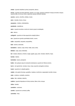 artista - (quando trabalham juntos) companhia, elenco;
árvore - (quando em linha) alameda, carreira, rua, souto, (quando constituem maciço) arvoredo, bosque,
(quando altas, de troncos retos a aparentar parque artificial) malhada;
asneira - acervo, chorrilho, enfiada, monte;
asno - manada, récova, récua;
assassino - choldra, choldraboldra;
assistente - assistência;
astro - (quando reunidos a outros do mesmo grupo) constelação;
ator - elenco;
autógrafo - (quando em lista especial de coleção) álbum;
ave - (quando em grande quantidade) bando, nuvem;
avião - esquadrão, esquadra, esquadrilha;
bala - saraiva, saraivada;
bandoleiro - caterva, corja, horda, malta, súcia, turba;
bêbado - corja, súcia, farândola;
boi - boiada, abesana, armento, cingel, jugada, jugo, junta, manada, rebanho, tropa;
bomba - bateria;
borboleta - boana, panapaná;
botão - (de qualquer peça de vestuário) abotoadura, (quando em fileira) carreira;
burro - (em geral) lote, manada, récua, tropa, (quando carregado) comboio;
busto - (quando em coleção) galeria;
cabelo - (em geral) chumaço, guedelha, madeixa, (conforme a separação) marrafa, trança;
cabo - cordame, cordoalha, enxárcia;
cabra - fato, malhada, rebanho;
cadeira - (quando dispostas em linha) carreira, fileira, linha, renque;
cálice - baixela;
cameleiro - caravana;
camelo - (quando em comboio) cáfila;
caminhão - frota;

 