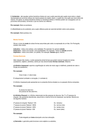 2. Acidentais: são aqueles verbos transitivos diretos em que a ação exercida pelo sujeito recai sobre o objeto
representado por pronome oblíquo da mesma pessoa do sujeito; assim, o sujeito faz uma ação que recai sobre ele
mesmo. Em geral, os verbos transitivos diretos ou transitivos diretos e indiretos podem ser conjugados com os
pronomes mencionados, formando o que se chama voz reflexiva.
Por exemplo: Maria se penteava.
A reflexibilidade se diz acidental, pois a ação reflexiva pode ser exercida também sobre outra pessoa.
Por exemplo: Maria penteou-me.

Modos Verbais
Dá-se o nome de modo às várias formas assumidas pelo verbo na expressão de um fato. Em Português,
existem três modos:
Indicativo - indica uma certeza, uma realidade. Por exemplo: Eu sempre estudo.
Subjuntivo - indica uma dúvida, uma possibilidade. Por exemplo: Talvez eu estude amanhã.
Imperativo - indica uma ordem, um pedido. Por exemplo: Estuda agora, menino.
Formas Nominais
Além desses três modos, o verbo apresenta ainda formas que podem exercer funções de nomes
(substantivo, adjetivo, advérbio), sendo por isso denominadas formas nominais. Observe:
a) Infinitivo Impessoal: exprime a significação do verbo de modo vago e indefinido, podendo ter valor e
função de substantivo.
Por exemplo:
Viver é lutar. (= vida é luta)
É indispensável combater a corrupção. (= combate à)
O infinitivo impessoal pode apresentar-se no presente (forma simples) ou no passado (forma composta).
Por exemplo:
É preciso ler este livro.
Era preciso ter lido este livro.
b) Infinitivo Pessoal: é o infinitivo relacionado às três pessoas do discurso. Na 1ª e 3ª pessoas do
singular, não apresenta desinências, assumindo a mesma forma do impessoal; nas demais, flexiona-se
da seguinte maneira:
2ª pessoa do singular: Radical + ES
1ª pessoa do plural: Radical + MOS
2ª pessoa do plural: Radical + DES
3ª pessoa do plural: Radical + EM

Ex.: teres(tu)
Ex.: termos (nós)
Ex.: terdes (vós)
Ex.: terem (eles)

Por exemplo:
Foste elogiado por teres alcançado uma boa colocação.
c) Gerúndio: o gerúndio pode funcionar como adjetivo ou advérbio.

 