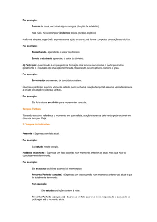 Por exemplo:
Saindo de casa, encontrei alguns amigos. (função de advérbio)
Nas ruas, havia crianças vendendo doces. (função adjetivo)
Na forma simples, o gerúndio expressa uma ação em curso; na forma composta, uma ação concluída.
Por exemplo:
Trabalhando, aprenderás o valor do dinheiro.
Tendo trabalhado, aprendeu o valor do dinheiro.
d) Particípio: quando não é empregado na formação dos tempos compostos, o particípio indica
geralmente o resultado de uma ação terminada, flexionando-se em gênero, número e grau.
Por exemplo:
Terminados os exames, os candidatos saíram.
Quando o particípio exprime somente estado, sem nenhuma relação temporal, assume verdadeiramente
a função de adjetivo (adjetivo verbal).
Por exemplo:
Ela foi a aluna escolhida para representar a escola.
Tempos Verbais
Tomando-se como referência o momento em que se fala, a ação expressa pelo verbo pode ocorrer em
diversos tempos. Veja:
1. Tempos do Indicativo

Presente - Expressa um fato atual.
Por exemplo:
Eu estudo neste colégio.
Pretérito Imperfeito - Expressa um fato ocorrido num momento anterior ao atual, mas que não foi
completamente terminado.
Por exemplo:
Ele estudava as lições quando foi interrompido.
Pretérito Perfeito (simples) - Expressa um fato ocorrido num momento anterior ao atual e que
foi totalmente terminado.
Por exemplo:
Ele estudou as lições ontem à noite.
Pretérito Perfeito (composto) - Expressa um fato que teve início no passado e que pode se
prolongar até o momento atual.

 