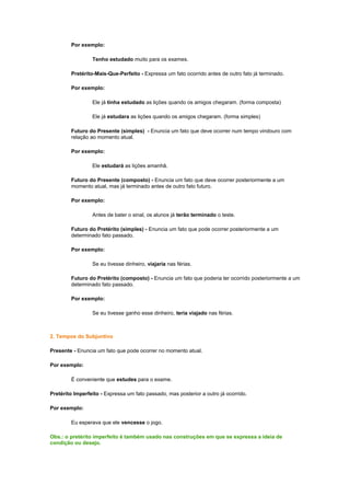 Por exemplo:
Tenho estudado muito para os exames.
Pretérito-Mais-Que-Perfeito - Expressa um fato ocorrido antes de outro fato já terminado.
Por exemplo:
Ele já tinha estudado as lições quando os amigos chegaram. (forma composta)
Ele já estudara as lições quando os amigos chegaram. (forma simples)
Futuro do Presente (simples) - Enuncia um fato que deve ocorrer num tempo vindouro com
relação ao momento atual.
Por exemplo:
Ele estudará as lições amanhã.
Futuro do Presente (composto) - Enuncia um fato que deve ocorrer posteriormente a um
momento atual, mas já terminado antes de outro fato futuro.
Por exemplo:
Antes de bater o sinal, os alunos já terão terminado o teste.
Futuro do Pretérito (simples) - Enuncia um fato que pode ocorrer posteriormente a um
determinado fato passado.
Por exemplo:
Se eu tivesse dinheiro, viajaria nas férias.
Futuro do Pretérito (composto) - Enuncia um fato que poderia ter ocorrido posteriormente a um
determinado fato passado.
Por exemplo:
Se eu tivesse ganho esse dinheiro, teria viajado nas férias.

2. Tempos do Subjuntivo
Presente - Enuncia um fato que pode ocorrer no momento atual.
Por exemplo:
É conveniente que estudes para o exame.
Pretérito Imperfeito - Expressa um fato passado, mas posterior a outro já ocorrido.
Por exemplo:
Eu esperava que ele vencesse o jogo.
Obs.: o pretérito imperfeito é também usado nas construções em que se expressa a ideia de
condição ou desejo.

 