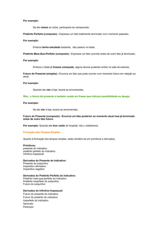 Por exemplo:
Se ele viesse ao clube, participaria do campeonato.
Pretérito Perfeito (composto) - Expressa um fato totalmente terminado num momento passado.
Por exemplo:
Embora tenha estudado bastante, não passou no teste.
Pretérito Mais-Que-Perfeito (composto) - Expressa um fato ocorrido antes de outro fato já terminado.
Por exemplo:
Embora o teste já tivesse começado, alguns alunos puderam entrar na sala de exames.
Futuro do Presente (simples) - Enuncia um fato que pode ocorrer num momento futuro em relação ao
atual.
Por exemplo:
Quando ele vier à loja, levará as encomendas.
Obs.: o futuro do presente é também usado em frases que indicam possibilidade ou desejo.
Por exemplo:
Se ele vier à loja, levará as encomendas.
Futuro do Presente (composto) - Enuncia um fato posterior ao momento atual mas já terminado
antes de outro fato futuro.
Por exemplo: Quando ele tiver saído do hospital, nós o visitaremos.
Formação dos Tempos Simples
Quanto à formação dos tempos simples, estes dividem-se em primitivos e derivados.
Primitivos:
presente do indicativo
pretérito perfeito do indicativo
infinitivo impessoal
Derivados do Presente do Indicativo:
Presente do subjuntivo
Imperativo afirmativo
Imperativo negativo
Derivados do Pretérito Perfeito do Indicativo:
Pretérito mais-que-perfeito do indicativo
Pretérito imperfeito do subjuntivo
Futuro do subjuntivo
Derivados do Infinitivo Impessoal:
Futuro do presente do indicativo
Futuro do pretérito do indicativo
Imperfeito do indicativo
Gerúndio
Particípio

 